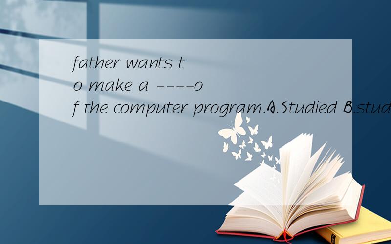 father wants to make a ----of the computer program.A.Studied B.study C.Studying D.studied这个是不是选C啊!