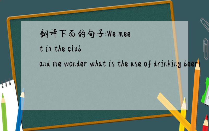 翻译下面的句子：We meet in the club and me wonder what is the use of drinking beer.