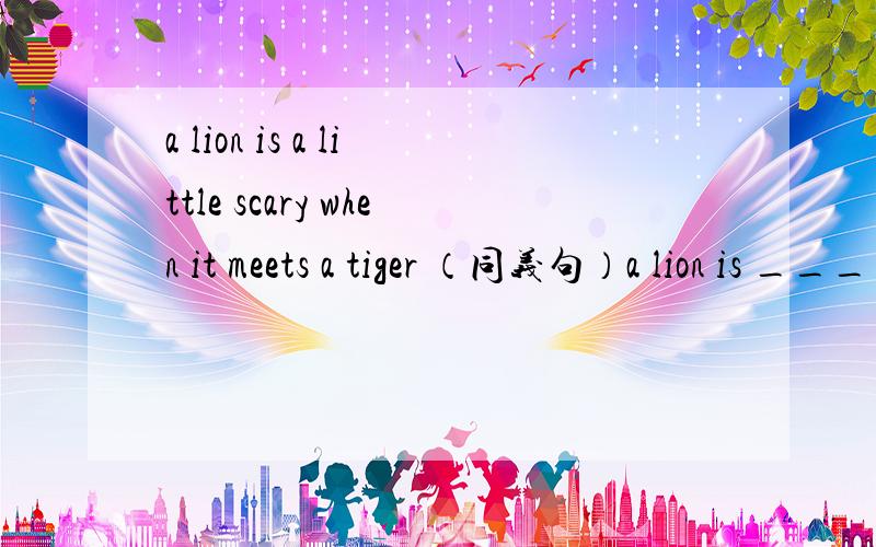 a lion is a little scary when it meets a tiger （同义句）a lion is ________ ________ scary when it ________ a tiger