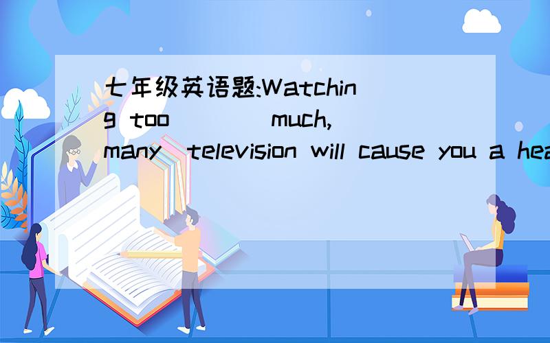 七年级英语题:Watching too___(much,many)television will cause you a headche.这里的答案是选much,有谁能告诉我为什么选much吗?还有too much和too many有什么区别,它们的用法,像它们后面跟什么样的词之类的.谢