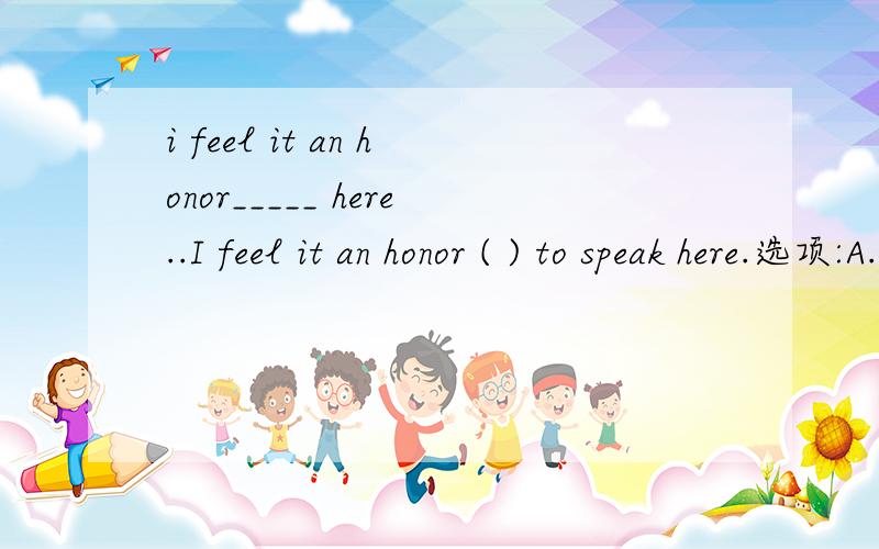 i feel it an honor_____ here..I feel it an honor ( ) to speak here.选项:A.to ask B.to be asked C.asking D.having asked 为什么?