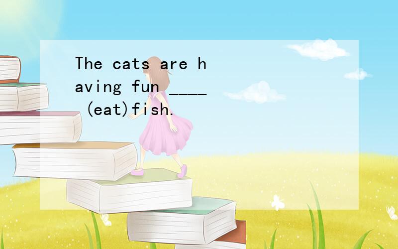 The cats are having fun ____ (eat)fish.