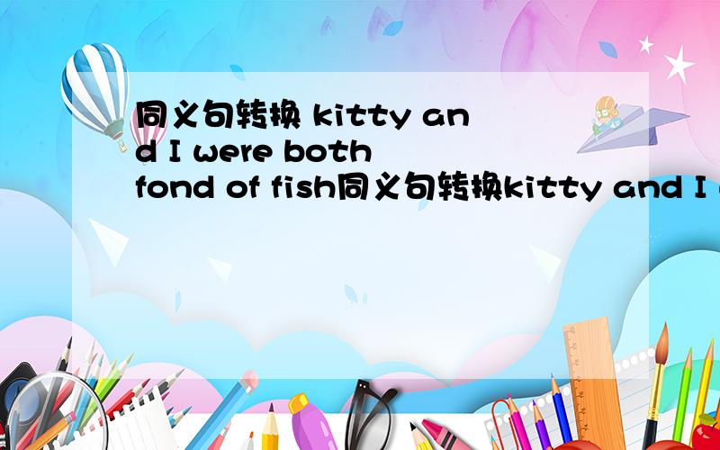 同义句转换 kitty and I were both fond of fish同义句转换kitty and I were both fond of fish=【 】 Kitty [ ] I [ ] fish