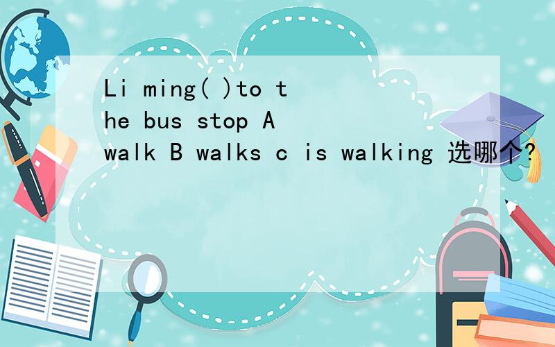 Li ming( )to the bus stop A walk B walks c is walking 选哪个?