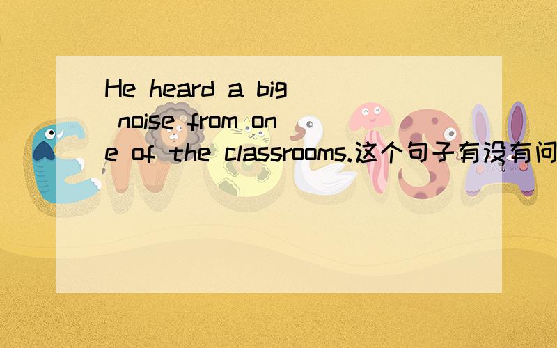 He heard a big noise from one of the classrooms.这个句子有没有问题?