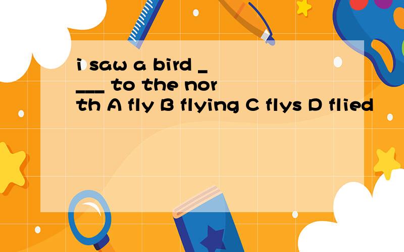i saw a bird ____ to the north A fly B flying C flys D flied