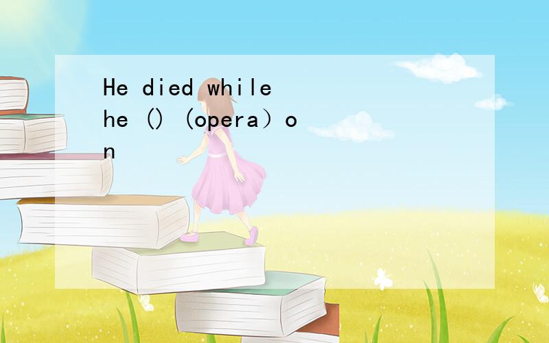 He died while he () (opera）on