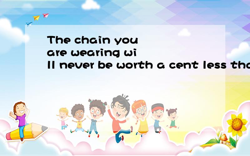 The chain you are wearing will never be worth a cent less than it is now.翻译
