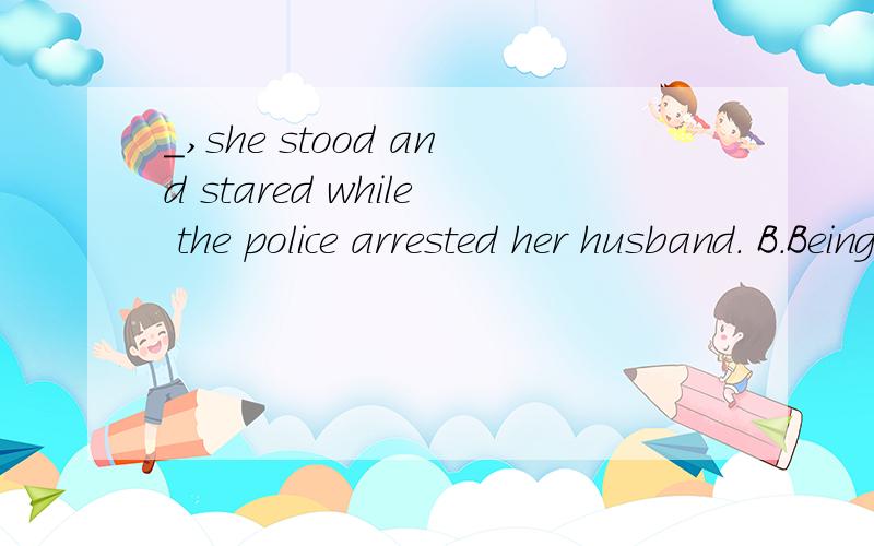 _,she stood and stared while the police arrested her husband. B.Being amazed C.Amazed B为什么错?Being amazed 也可以表伴随啊.我在自学高一英语,谢谢帮忙〜