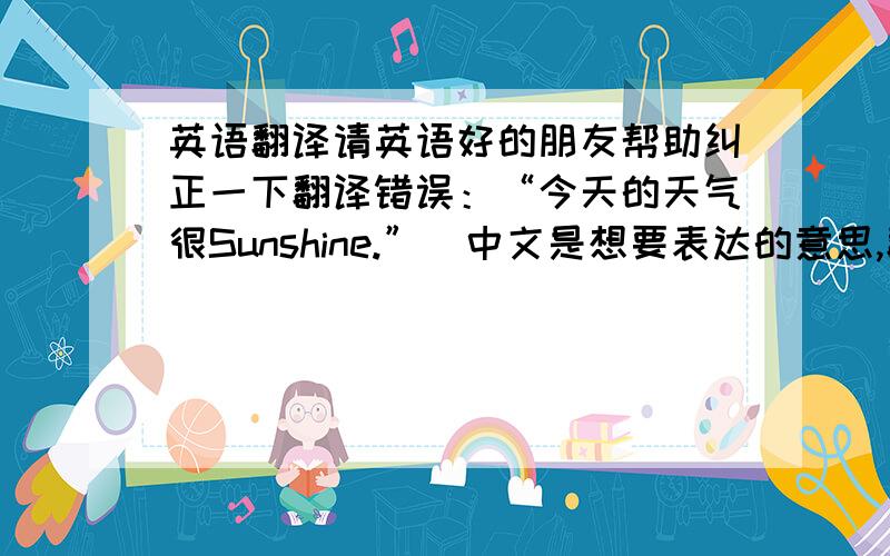 英语翻译请英语好的朋友帮助纠正一下翻译错误：“今天的天气很Sunshine.”（中文是想要表达的意思,翻译不必和中文完全一样）中文部分：今天的天气很Sunshine,不用穿很多衣服的感觉真好.