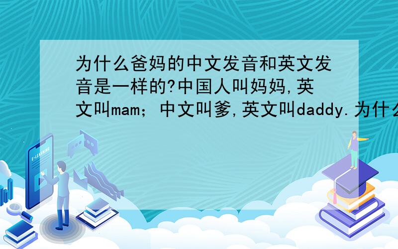 为什么爸妈的中文发音和英文发音是一样的?中国人叫妈妈,英文叫mam；中文叫爹,英文叫daddy.为什么两种语言的发音如此相似?是中国人音译过来的还是另外有其他的玄机?那为什么妈和爹这两