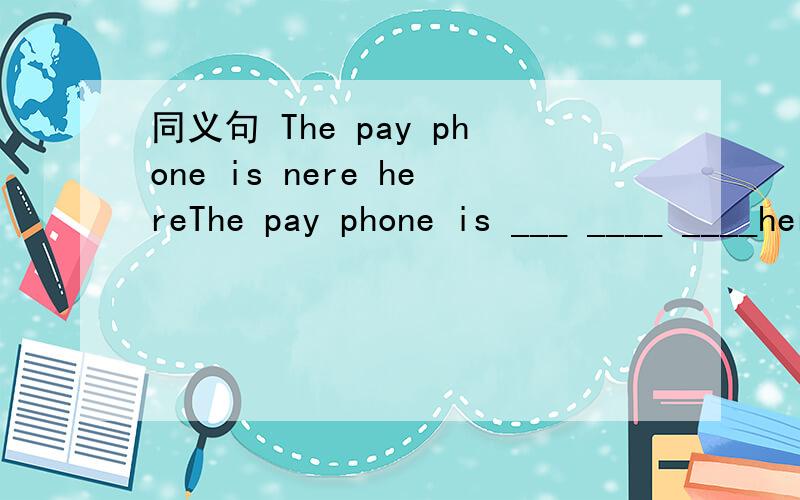 同义句 The pay phone is nere hereThe pay phone is ___ ____ ____here