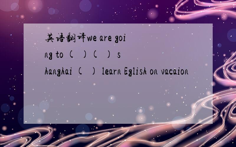 英语翻译we are going to ( )( ) shanghai ( ) learn Eglish on vacaion