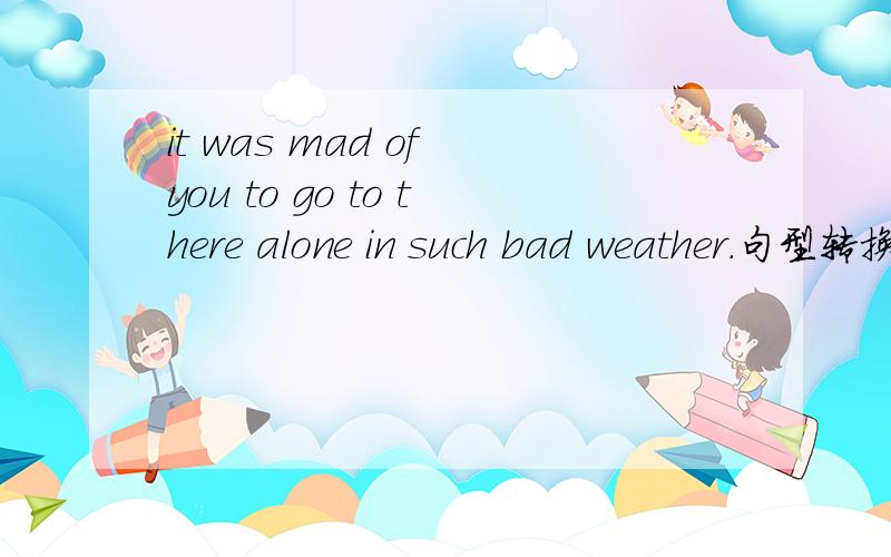 it was mad of you to go to there alone in such bad weather.句型转换—（)()()youit was mad of you to go to there alone in such bad weather.句型转换—（)()()you to go there alone in such bad weather.