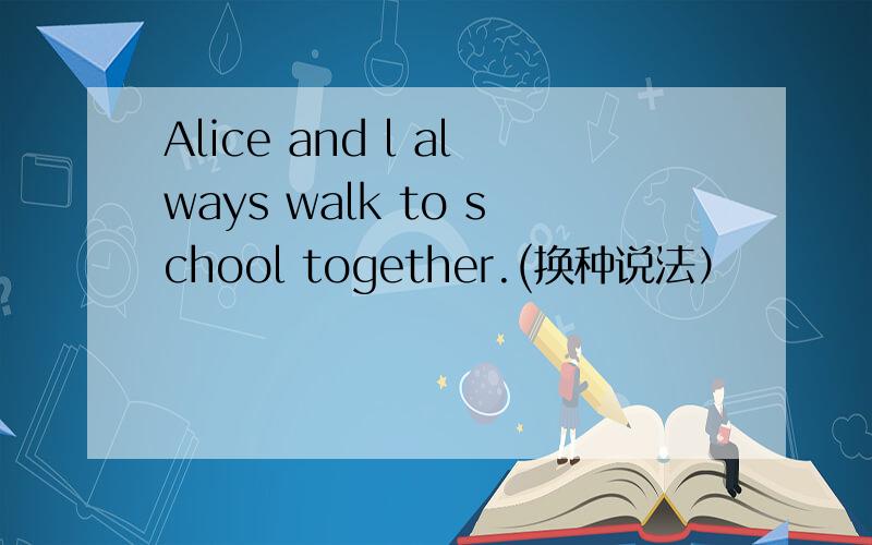 Alice and l always walk to school together.(换种说法）