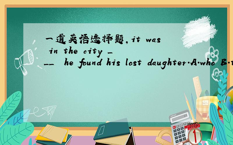 一道英语选择题,it was in the city ＿＿＿  he found his lost daughter．A.who B.thatC.whichD.what 要原因．．．．