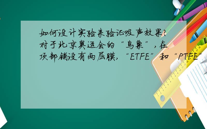 如何设计实验来验证吸声效果?对于北京奥运会的“鸟巢”,在顶部铺设有两层膜,“ETFE”和“PTFE”膜,其作用都是用来减弱“回声”的,如何来设计实验探究他们的吸声效果?麻烦请写出实验器