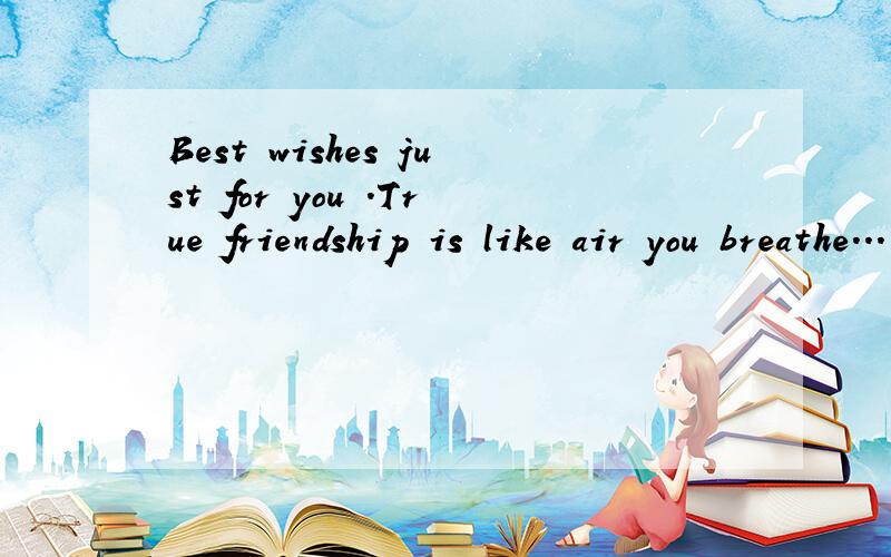 Best wishes just for you .True friendship is like air you breathe...