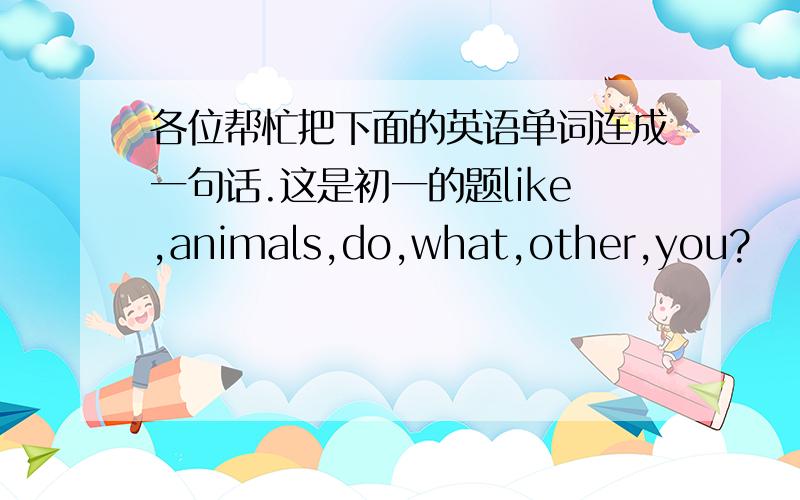 各位帮忙把下面的英语单词连成一句话.这是初一的题like,animals,do,what,other,you?