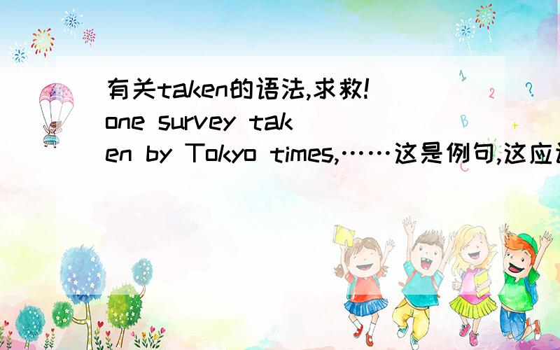 有关taken的语法,求救!one survey taken by Tokyo times,……这是例句,这应该是被动语态,为什么taken前面没有be?怎么解释这种句型语法?原句是\x09One survey taken by Tokyo Times is even more thought-provoking – in 200