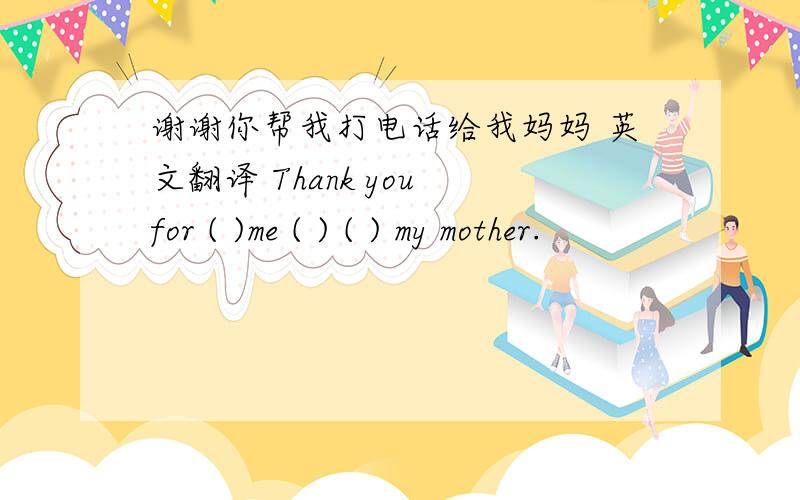 谢谢你帮我打电话给我妈妈 英文翻译 Thank you for ( )me ( ) ( ) my mother.