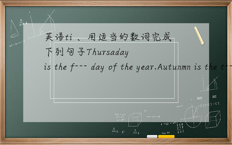 英语ti 、用适当的数词完成下列句子Thursaday is the f--- day of the year.Autunmn is the t---- season of the year.There are t---- months in s year.