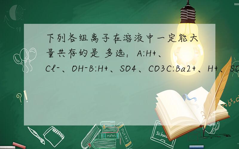 下列各组离子在溶液中一定能大量共存的是 多选：A:H+、Cl-、OH-B:H+、SO4、CO3C:Ba2+、H+、SO4D:Cu2+、Cl-、NO3