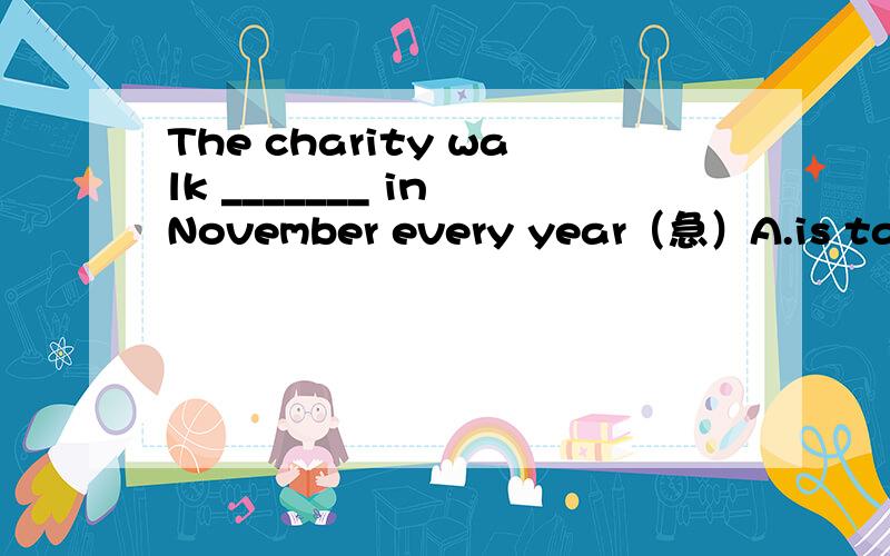 The charity walk _______ in November every year（急）A.is taken place B.takes place C.taking place D.was taken place要原因