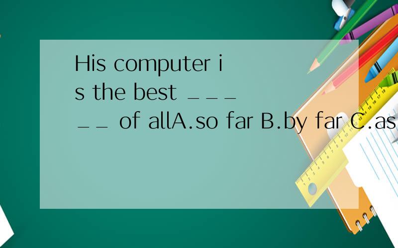 His computer is the best _____ of allA.so far B.by far C.as far as D.far from 选哪个 为什么?
