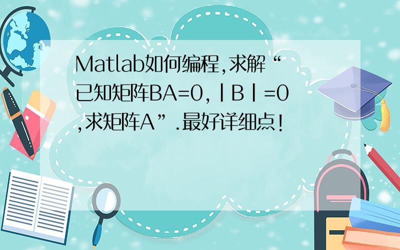 Matlab如何编程,求解“已知矩阵BA=0,|B|=0,求矩阵A”.最好详细点!