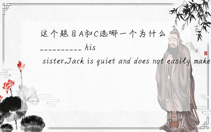 这个题目A和C选哪一个为什么__________ his sister,Jack is quiet and does not easily make friends with others.A.DislikeB.UnlikeC.AlikeD.Liking