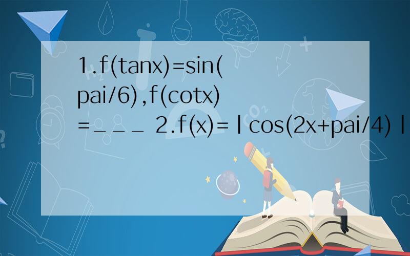 1.f(tanx)=sin(pai/6),f(cotx)=___ 2.f(x)=|cos(2x+pai/4)|+1递增区间为_____3.f(x)=2sin(2x+α+pai/6) 若0