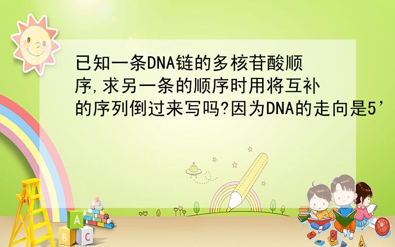 已知一条DNA链的多核苷酸顺序,求另一条的顺序时用将互补的序列倒过来写吗?因为DNA的走向是5’到3’ 那么另一条反向平行的互补链是不是应该从尾开始读起?举个简单的例子：ACCTTAGA是一条