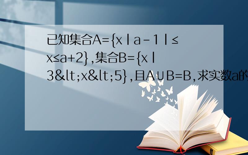 已知集合A={x丨a-1丨≤x≤a+2},集合B={x丨3<x<5},且A∪B=B,求实数a的取值范围