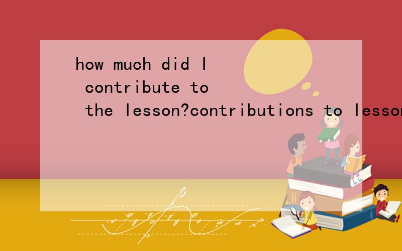 how much did I contribute to the lesson?contributions to lesson怎么翻译?