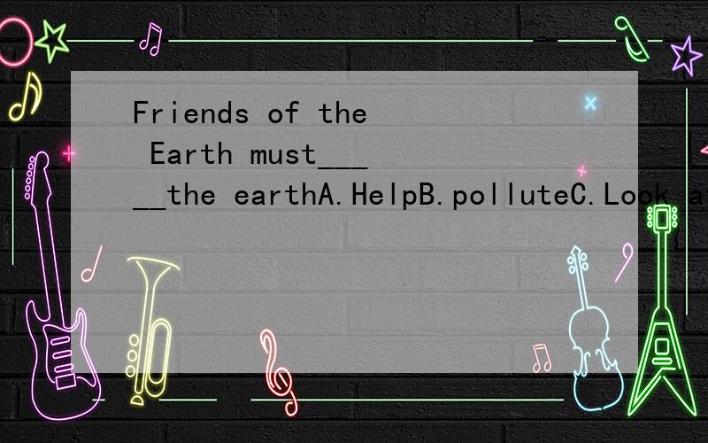 Friends of the Earth must_____the earthA.HelpB.polluteC.Look afterD.take3Q.