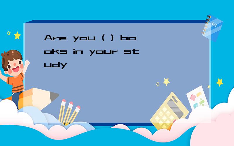 Are you ( ) books in your study