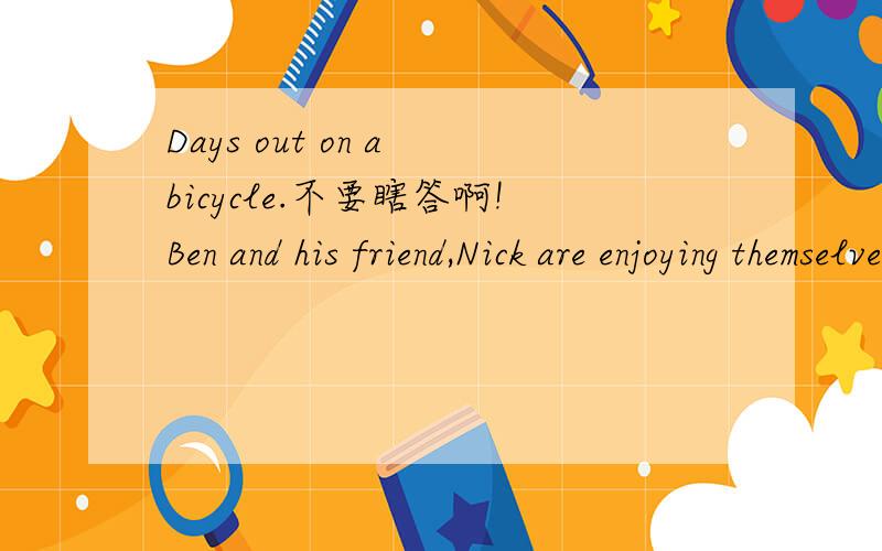 Days out on a bicycle.不要瞎答啊!Ben and his friend,Nick are enjoying themselves on bicycles.Every day they go to a different place.Yesterday Ben went to see Aunt Daisy and Uncle Fred.Nick went to see his grandparents and his cousins.Today Ben w