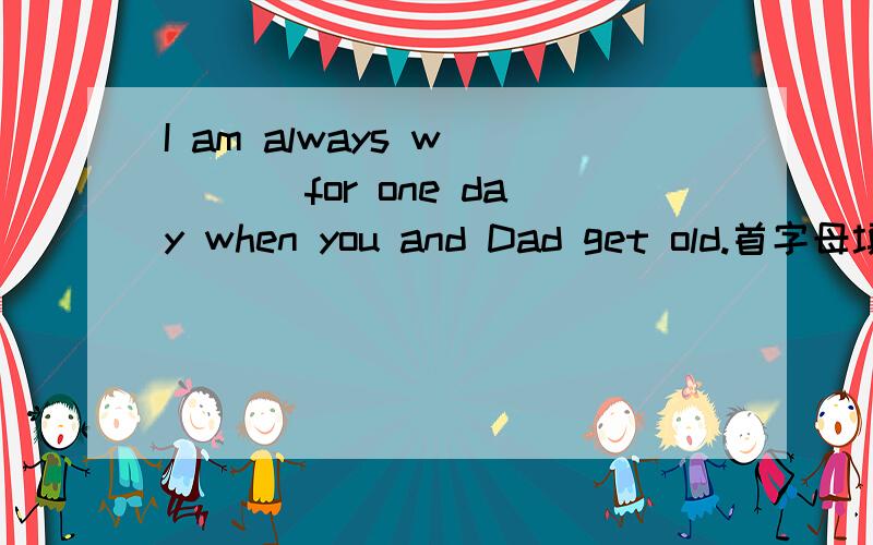 I am always w____ for one day when you and Dad get old.首字母填空,谁会教教我吧
