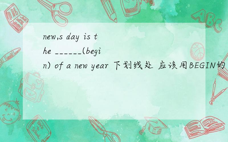new,s day is the ______(begin) of a new year 下划线处 应该用BEGIN的什么形式填空new ,s day 改为 New year,s day