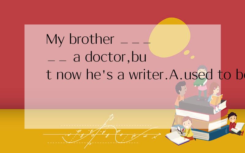 My brother _____ a doctor,but now he's a writer.A.used to be B.used to being C.was used t...My brother _____ a doctor,but now he's a writer.A.used to be B.used to being C.was used to D.was used as