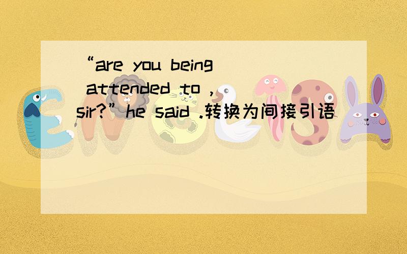 “are you being attended to ,sir?”he said .转换为间接引语