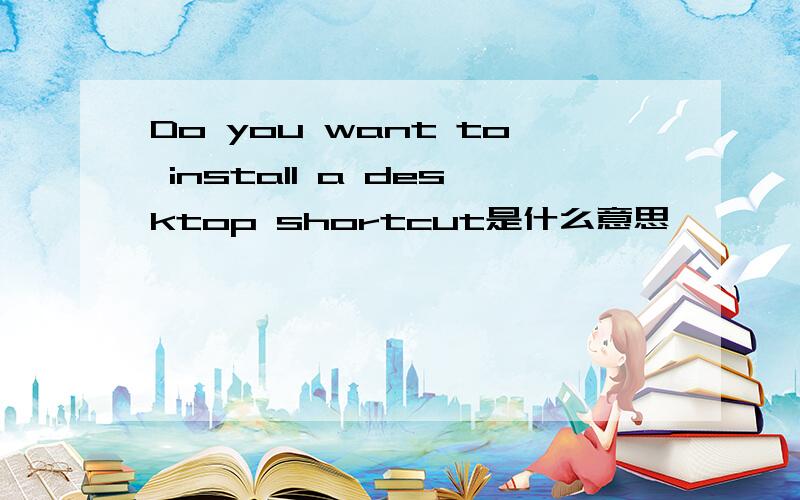Do you want to install a desktop shortcut是什么意思
