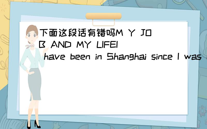 下面这段话有错吗M Y JOB AND MY LIFEI have been in Shanghai since I was born.After graduated from unversity,I became a office worker in a small company.Although this is my first job,I has met a lot of problems of myself.I can not sure I like t
