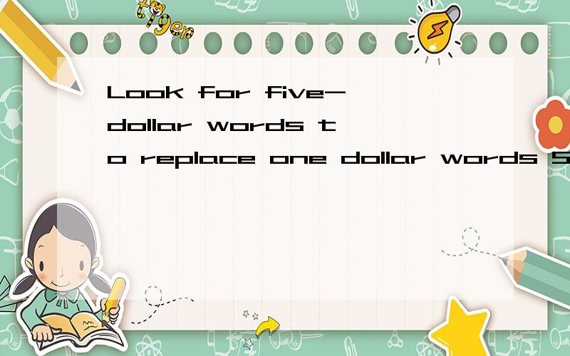 Look for five-dollar words to replace one dollar words Some words in your vocabulary are general and unclear;the meanings they convey are not precise,exact,or expressive.Try to replace these one-dollar words with five-dollar words that convey your me