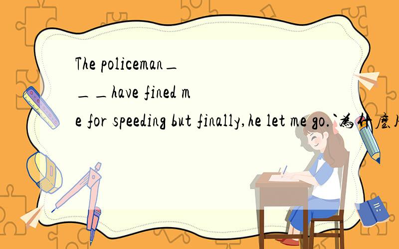 The policeman___have fined me for speeding but finally,he let me go.`为什麽用could 用should 请详解.should have fined 本应该 罚款而没罚 为什麽不对?
