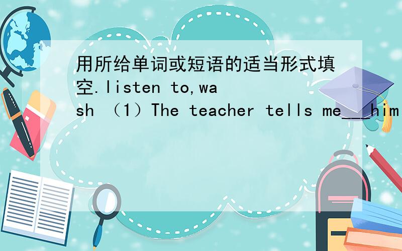 用所给单词或短语的适当形式填空.listen to,wash （1）The teacher tells me___him in class.(2)Li Ming___to his mother now.