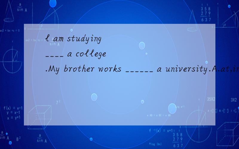l am studying ____ a college.My brother works ______ a university.A.at,in B.in,at C.to,in D.at,to