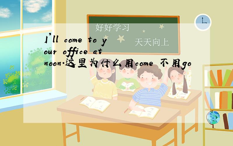 I'll come to your office at noon.这里为什么用come 不用go