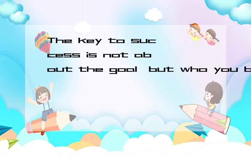 The key to success is not about the goal,but who you become when you are pursuing it.